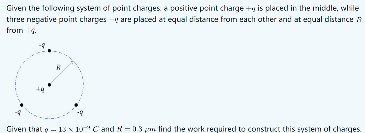 Given the following system of point charges: a positive point charge +q is placed in the middle, while
three negative point charges -q are placed at equal distance from each other and at equal distance R
from +q.
+9
Given that
=
-9
13 × 10−º C and R = 0.3 µm find the work required to construct this system of charges.