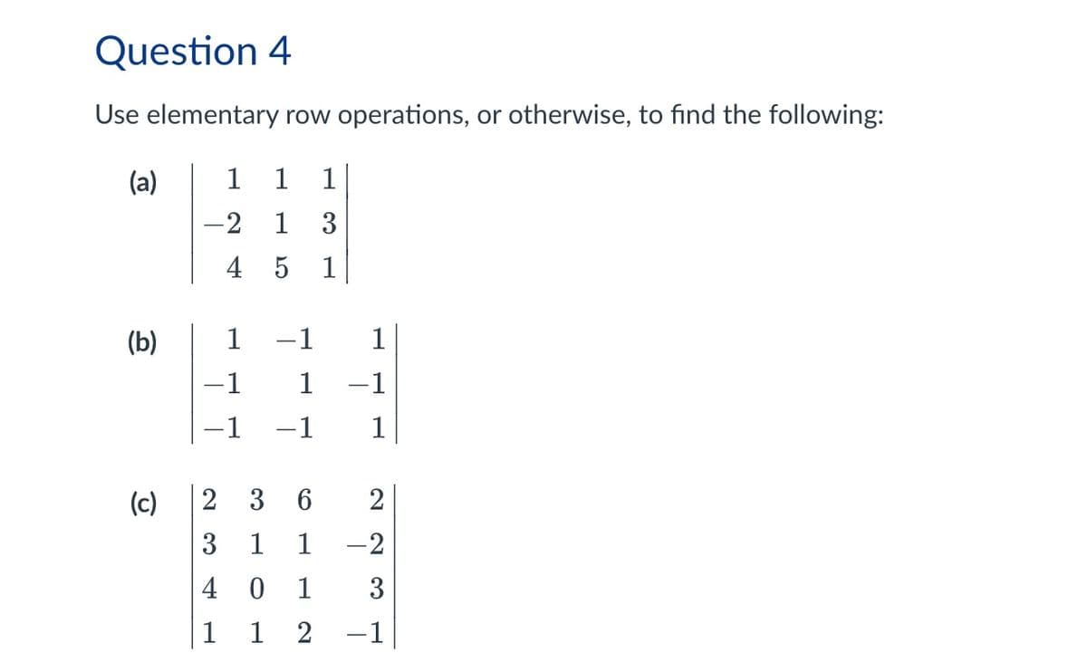 Question 4
Use elementary row operations, or otherwise, to find the following:
(a)
1
1
1
-2 1
3
4
5
1
(b)
1
1
-1
1
-1
-1 -1
1
(c)
2 3
6
2
3 1 1
-2
40 1
3
112-1