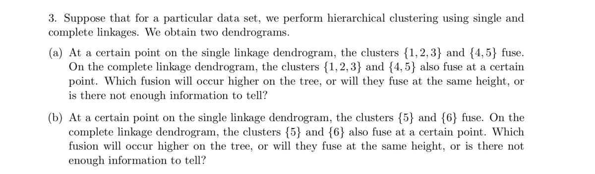 3. Suppose that for a particular data set, we perform hierarchical clustering using single and
complete linkages. We obtain two dendrograms.
(a) At a certain point on the single linkage dendrogram, the clusters {1,2,3} and {4,5} fuse.
On the complete linkage dendrogram, the clusters {1,2,3} and {4, 5} also fuse at a certain
point. Which fusion will occur higher on the tree, or will they fuse at the same height, or
is there not enough information to tell?
(b) At a certain point on the single linkage dendrogram, the clusters {5} and {6} fuse. On the
complete linkage dendrogram, the clusters {5} and {6} also fuse at a certain point. Which
fusion will occur higher on the tree, or will they fuse at the same height, or is there not
enough information to tell?
