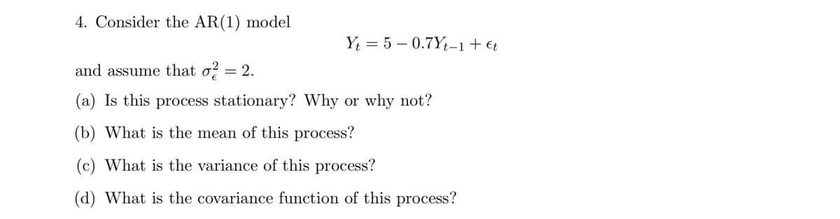 4. Consider the AR(1) model.
Yt5 0.7Yt-1 + €t
and assume that σ2
= 2.
(a) Is this process stationary? Why or why not?
(b) What is the mean of this process?
(c) What is the variance of this process?
(d) What is the covariance function of this process?