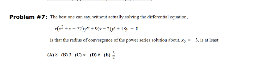 Problem #7: The best one can say, without actually solving the differential equation,
x(x²+x-72)y"+9(x-2)y' + 18y = 0
is that the radius of convergence of the power series solution about, .xo
(A) 8 (B) 3 (C) ∞ (D) 6 (E)
32
==
-3, is at least: