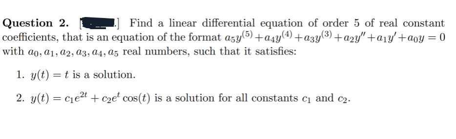 Question 2.
Find a linear differential equation of order 5 of real constant
coefficients, that is an equation of the format a5y (5)+a4y(4)+a3y(3)+a2y″+a1y′+aoy = 0
with a0, a1, a2, a3, a4, a5 real numbers, such that it satisfies:
1. y(t) = t is a solution.
2. y(t) = c₁e² + C2e² cos(t) is a solution for all constants c₁ and c₂.