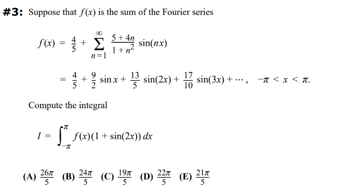 10
17 sin(3x) +
-π < x <π.
"
#3: Suppose that f(x) is the sum of the Fourier series
f(x)
=
sin(nx)
=
415
45
+
00
Σ
n=1
5+4n
1+n²
sinx+ 13 sin(2x) +
Compute the integral
I
π
-π
f(x)(1 + sin(2x)) dx
24π
22π
21π
(A) 267 (B) 247 (C) 1977 (D) 22 (E) 217
26π
5
