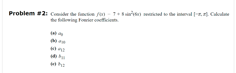 Problem #2: Consider the function f(x) = 7+ 8 sin²(6x) restricted to the interval [-7, 7]. Calculate
the following Fourier coefficients.
(a) ao
(b) a 10
(c) a12
(d) b11
(e) b12