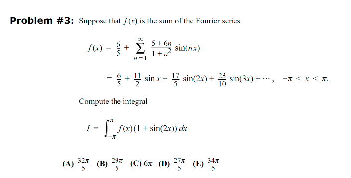 Problem #3: Suppose that f(x) is the sum of the Fourier series
f(x) =
+
00
Σ
n=1
5+6n
1+n
sin(nx)
=
+sin
x+
17 sin(2x) +
23
sin(3x)+
− < x < π.
Compute the integral
=
π
f(x)(1 + sin(2x)) dx
(A) 32 (B) 29 (C) 6л (D) 27 (E) 34
