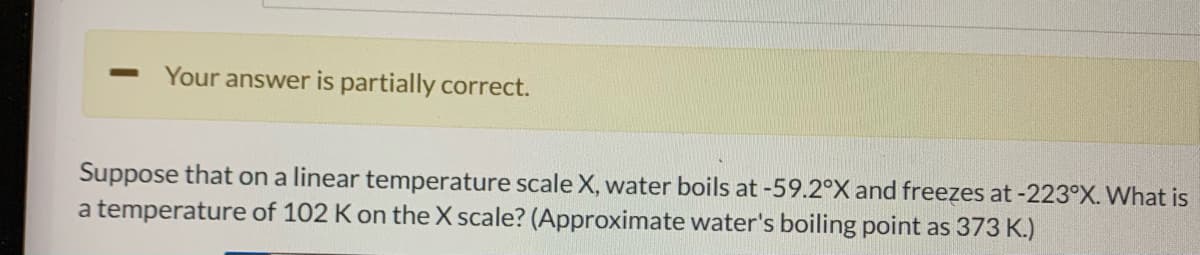 Your answer is partially correct.
Suppose that on a linear temperature scale X, water boils at -59.2°X and freezes at -223°X. What is
a temperature of 102 K on the X scale? (Approximate water's boiling point as 373 K.)
