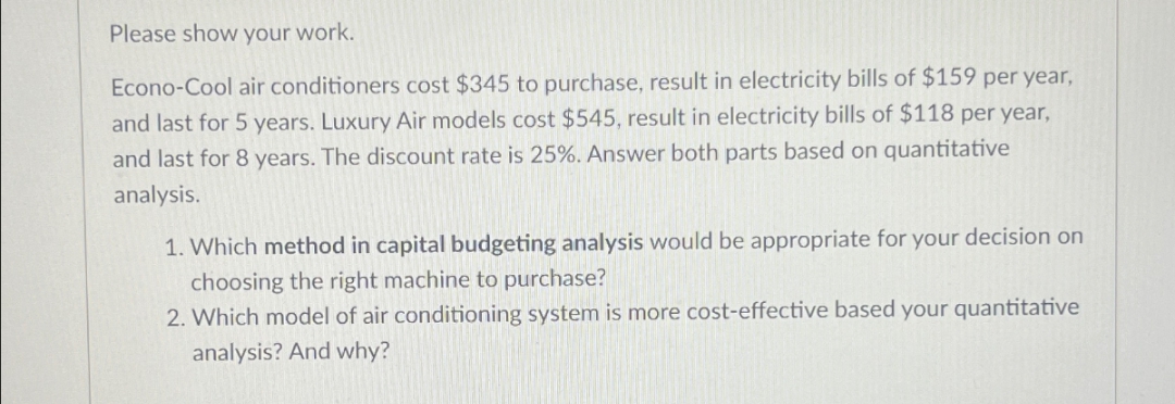 Please show your work.
Econo-Cool air conditioners cost $345 to purchase, result in electricity bills of $159 per year,
and last for 5 years. Luxury Air models cost $545, result in electricity bills of $118 per year,
and last for 8 years. The discount rate is 25%. Answer both parts based on quantitative
analysis.
1. Which method in capital budgeting analysis would be appropriate for your decision on
choosing the right machine to purchase?
2. Which model of air conditioning system is more cost-effective based your quantitative
analysis? And why?