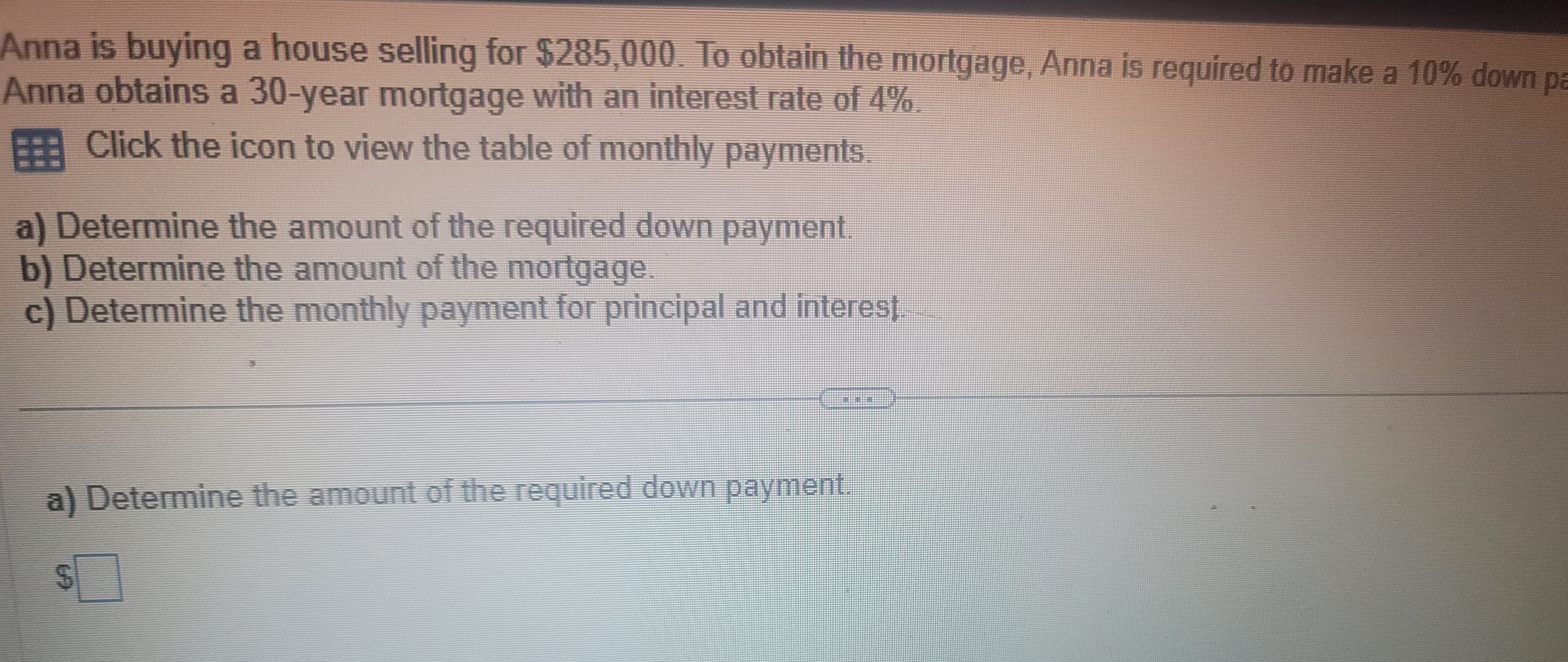 Anna is buying a house selling for $285,000. To obtain the mortgage, Anna is required to make a 10% down pa
Anna obtains a 30-year mortgage with an interest rate of 4%.
Click the icon to view the table of monthly payments.
a) Determine the amount of the required down payment
b) Determine the amount of the mortgage.
c) Determine the monthly payment for principal and interest.
a) Determine the amount of the required down payment.
CO