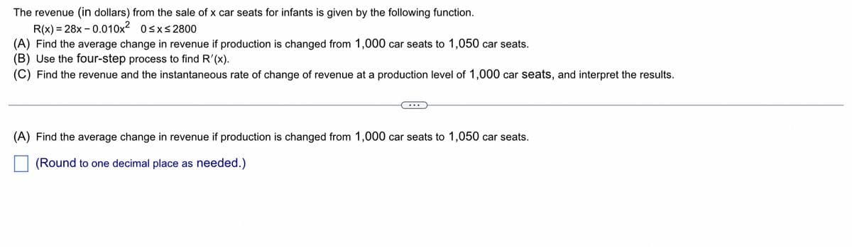 The revenue (in dollars) from the sale of x car seats for infants is given by the following function.
R(x)=28x -0.010x² 0≤x≤2800
(A) Find the average change in revenue if production is changed from 1,000 car seats to 1,050 car seats.
(B) Use the four-step process to find R'(x).
(C) Find the revenue and the instantaneous rate of change of revenue at a production level of 1,000 car seats, and interpret the results.
(A) Find the average change in revenue if production is changed from 1,000 car seats to 1,050 car seats.
(Round to one decimal place as needed.)