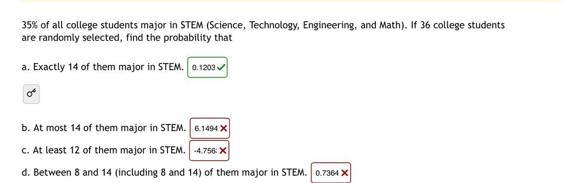 35% of all college students major in STEM (Science, Technology, Engineering, and Math). If 36 college students
are randomly selected, find the probability that
a. Exactly 14 of them major in STEM. 0.1203✔
b. At most 14 of them major in STEM.
6.1494 X
-4.756: X
c. At least 12 of them major in STEM.
d. Between 8 and 14 (including 8 and 14) of them major in STEM. 0.7364 X