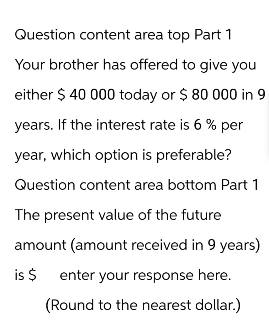 Question content area top Part 1
Your brother has offered to give you
either $ 40 000 today or $ 80 000 in 9
years. If the interest rate is 6 % per
year, which option is preferable?
Question content area bottom Part 1
The present value of the future
amount (amount received in 9 years)
is $ enter your response here.
(Round to the nearest dollar.)