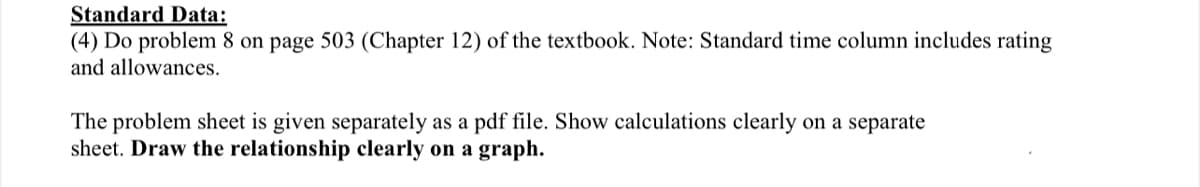 Standard Data:
(4) Do problem 8 on page 503 (Chapter 12) of the textbook. Note: Standard time column includes rating
and allowances.
The problem sheet is given separately as a pdf file. Show calculations clearly on a separate
sheet. Draw the relationship clearly on a graph.