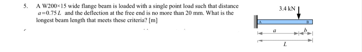 5.
A W200×15 wide flange beam is loaded with a single point load such that distance
a=0.75 L and the deflection at the free end is no more than 20 mm. What is the
longest beam length that meets these criteria? [m]
a
3.4 kN
L
b