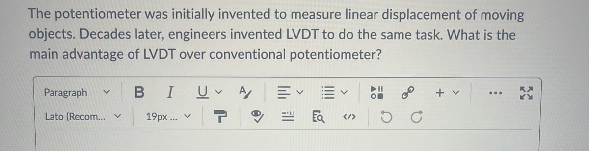 The potentiometer was initially invented to measure linear displacement of moving
objects. Decades later, engineers invented LVDT to do the same task. What is the
main advantage of LVDT over conventional potentiometer?
Paragraph V
B I
Lato (Recom... く
19px...
<
UA
✓
</>
KY