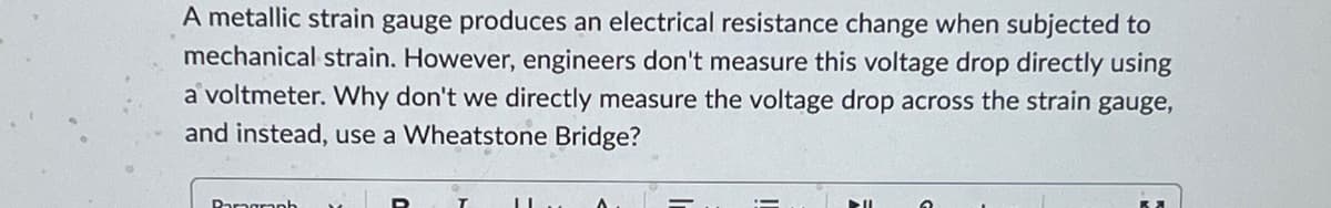 A metallic strain gauge produces an electrical resistance change when subjected to
mechanical strain. However, engineers don't measure this voltage drop directly using
a voltmeter. Why don't we directly measure the voltage drop across the strain gauge,
and instead, use a Wheatstone Bridge?
Damgraph
>