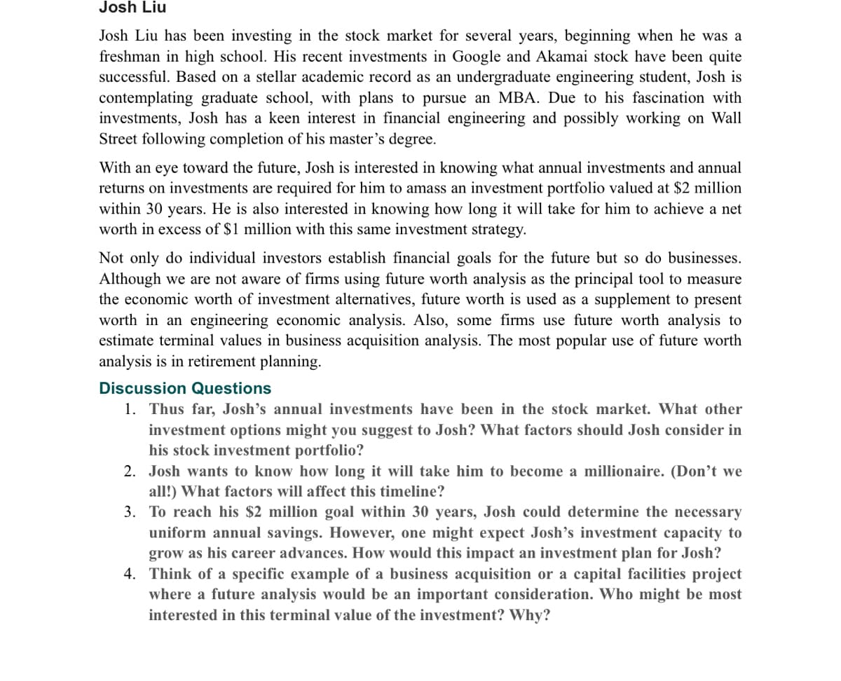 Josh Liu
Josh Liu has been investing in the stock market for several years, beginning when he was a
freshman in high school. His recent investments in Google and Akamai stock have been quite
successful. Based on a stellar academic record as an undergraduate engineering student, Josh is
contemplating graduate school, with plans to pursue an MBA. Due to his fascination with
investments, Josh has a keen interest in financial engineering and possibly working on Wall
Street following completion of his master's degree.
With an eye toward the future, Josh is interested in knowing what annual investments and annual
returns on investments are required for him to amass an investment portfolio valued at $2 million
within 30 years. He is also interested in knowing how long it will take for him to achieve a net
worth in excess of $1 million with this same investment strategy.
Not only do individual investors establish financial goals for the future but so do businesses.
Although we are not aware of firms using future worth analysis as the principal tool to measure
the economic worth of investment alternatives, future worth is used as a supplement to present
worth in an engineering economic analysis. Also, some firms use future worth analysis to
estimate terminal values in business acquisition analysis. The most popular use of future worth
analysis is in retirement planning.
Discussion Questions
1. Thus far, Josh’s annual investments have been in the stock market. What other
investment options might you suggest to Josh? What factors should Josh consider in
his stock investment portfolio?
2. Josh wants to know how long it will take him to become a millionaire. (Don’t we
all!) What factors will affect this timeline?
3. To reach his $2 million goal within 30 years, Josh could determine the necessary
uniform annual savings. However, one might expect Josh's investment capacity to
grow as his career advances. How would this impact an investment plan for Josh?
4. Think of a specific example of a business acquisition or a capital facilities project
where a future analysis would be an important consideration. Who might be most
interested in this terminal value of the investment? Why?

