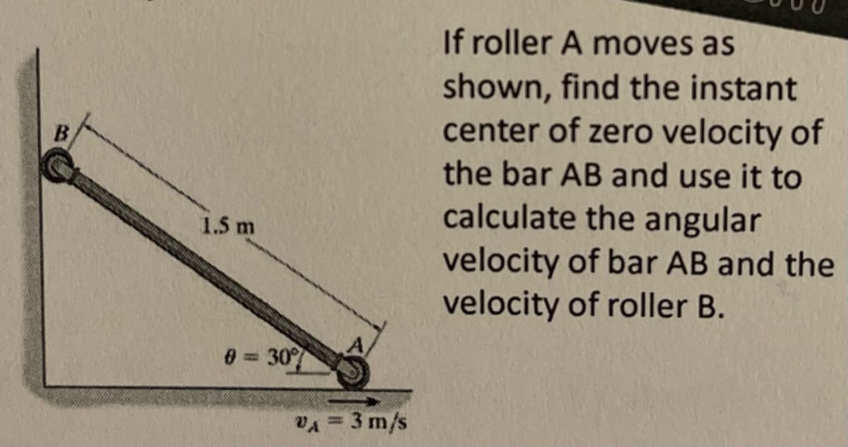 B
1.5 m
0 307
VA = 3 m/s
If roller A moves as
shown, find the instant
center of zero velocity of
the bar AB and use it to
calculate the angular
velocity of bar AB and the
velocity of roller B.