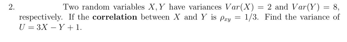 2.
Two random variables X, Y have variances Var(X) = 2 and Var(Y) = 8,
respectively. If the correlation between X and Y is pay = 1/3. Find the variance of
U = 3X - Y + 1.