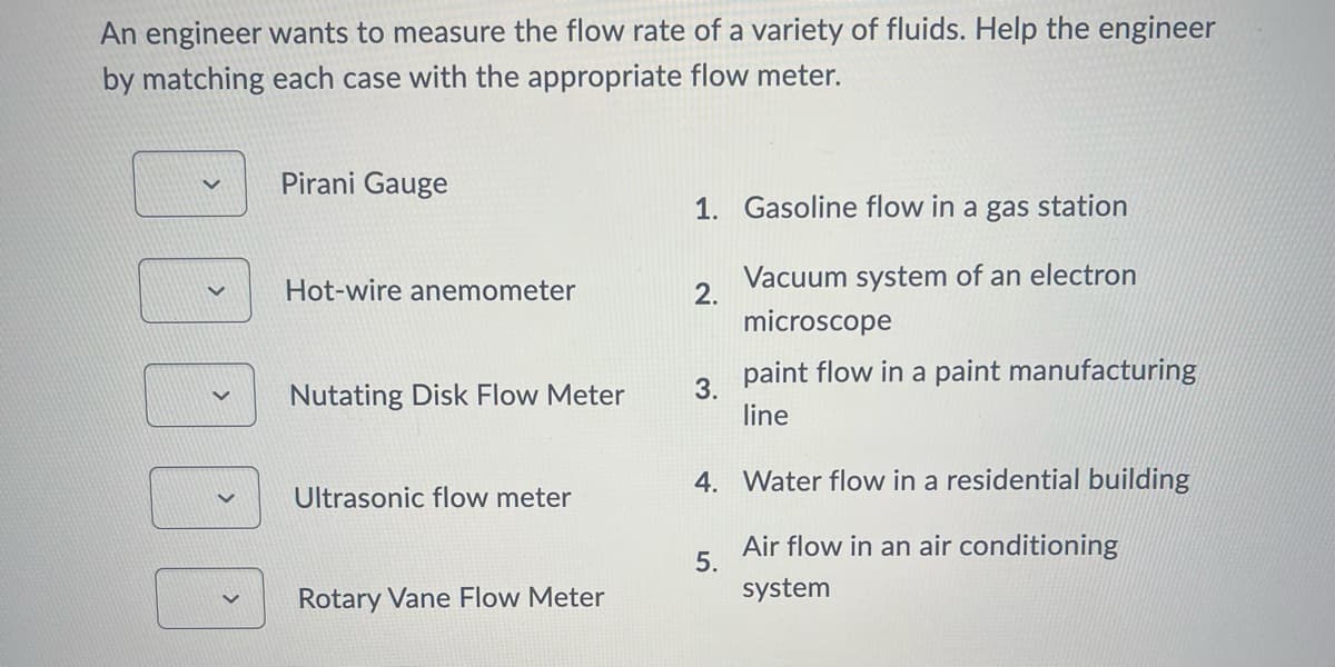 An engineer wants to measure the flow rate of a variety of fluids. Help the engineer
by matching each case with the appropriate flow meter.
く
Pirani Gauge
Hot-wire anemometer
1. Gasoline flow in a gas station
2.
Vacuum system of an electron
microscope
✓
Nutating Disk Flow Meter
3.
Ultrasonic flow meter
paint flow in a paint manufacturing
line
4. Water flow in a residential building
Air flow in an air conditioning
system
5.
Rotary Vane Flow Meter