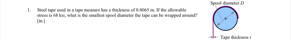 1.
Steel tape used in a tape measure has a thickness of 0.0065 in. If the allowable
stress is 68 ksi, what is the smallest spool diameter the tape can be wrapped around?
[in.]
Spool diameter D
→Tape thickness t