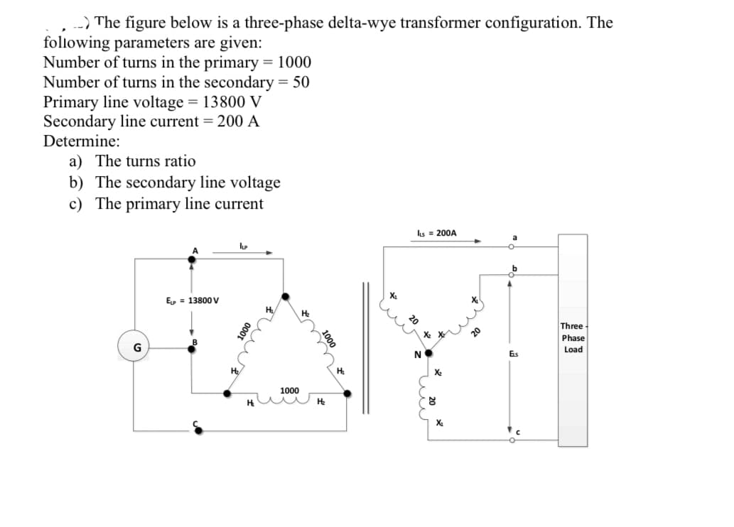 -> The figure below is a three-phase delta-wye transformer configuration. The
following parameters are given:
Number of turns in the primary = 1000
Number of turns in the secondary = 50
Primary line voltage = 13800 V
Secondary line current = 200 A
Determine:
a) The turns ratio
b) The secondary line voltage
c) The primary line current
G
ELP = 13800 V
ILP
1000
1000
H₂
H₂
ILS = 200A
20
N
X₂
X₂
O
b
ELS
Three
Phase
Load