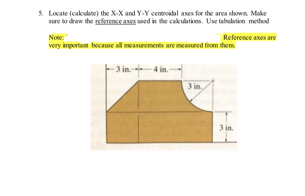 5. Locate (calculate) the X-X and Y-Y centroidal axes for the area shown. Make
sure to draw the reference axes used in the calculations. Use tabulation method
Note:
very important because all measurements are measured from them.
3 in. 4 in.
Reference axes are
3 in.
3 in.