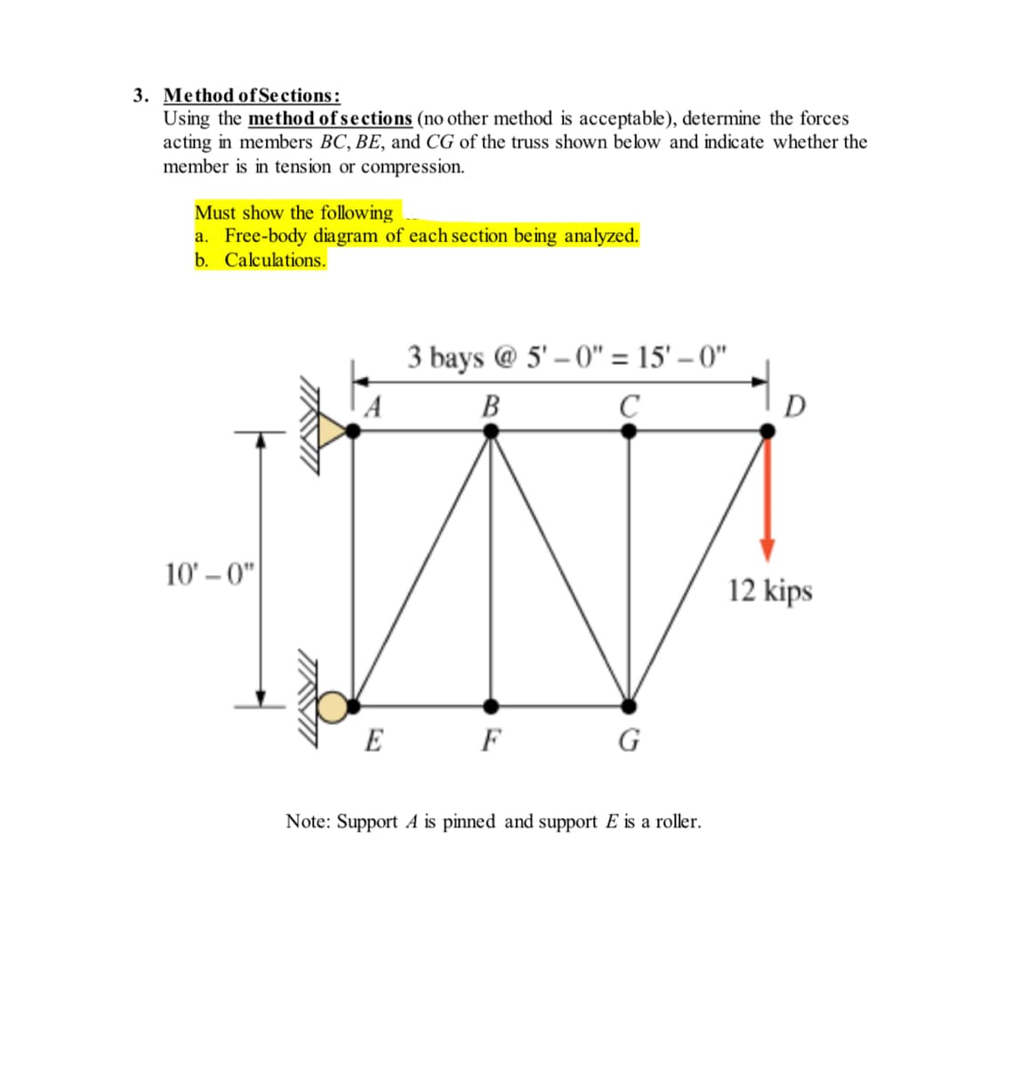 3. Method of Sections:
Using the method of sections (no other method is acceptable), determine the forces
acting in members BC, BE, and CG of the truss shown below and indicate whether the
member is in tension or compression.
Must show the following
a. Free-body diagram of each section being analyzed.
b.
Calculations.
10'-0"
TIKVI
A
E
3 bays @ 5'-0" = 15'-0"
B
C
F
G
Note: Support A is pinned and support E is a roller.
to
D
12 kips