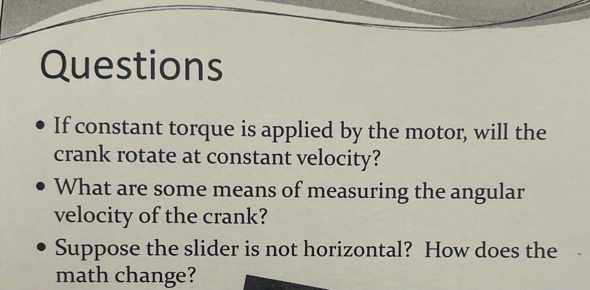Questions
• If constant torque is applied by the motor, will the
crank rotate at constant velocity?
• What are some means of measuring the angular
velocity of the crank?
●
Suppose the slider is not horizontal? How does the
math change?
