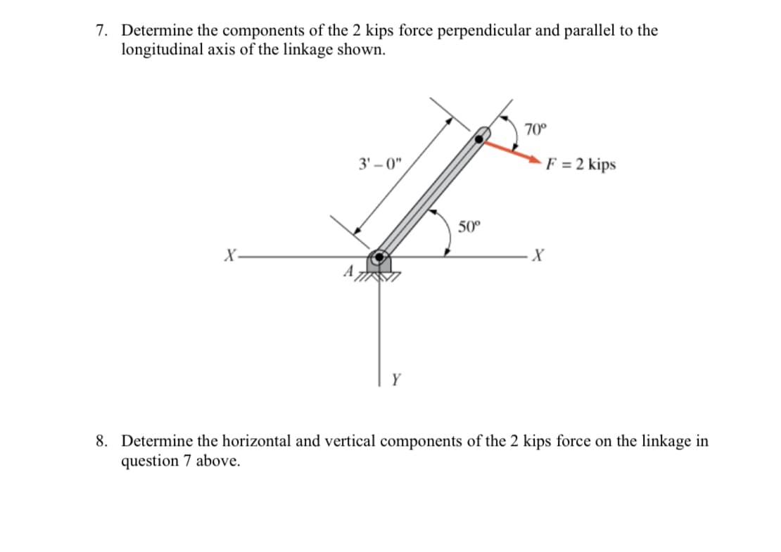 7. Determine the components of the 2 kips force perpendicular and parallel to the
longitudinal axis of the linkage shown.
X-
A
3'-0"
50⁰
70°
X
F = 2 kips
8. Determine the horizontal and vertical components of the 2 kips force on the linkage in
question 7 above.