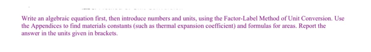 Write an algebraic equation first, then introduce numbers and units, using the Factor-Label Method of Unit Conversion. Use
the Appendices to find materials constants (such as thermal expansion coefficient) and formulas for areas. Report the
answer in the units given in brackets.