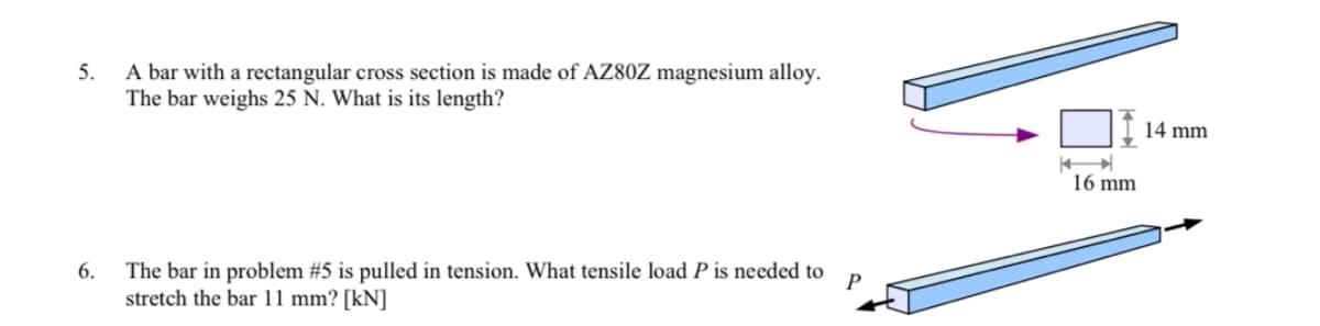 5.
A bar with a rectangular cross section is made of AZ80Z magnesium alloy.
The bar weighs 25 N. What is its length?
6.
P
The bar in problem #5 is pulled in tension. What tensile load P is needed to
stretch the bar 11 mm? [kN]
16 mm
14 mm