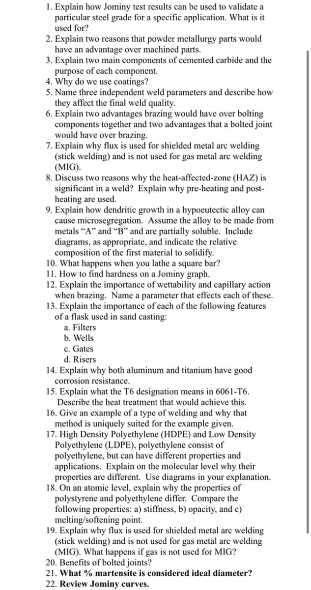 1. Explain how Jominy test results can be used to validate a
particular steel grade for a specific application. What is it
used for?
2. Explain two reasons that powder metallurgy parts would
have an advantage over machined parts.
3. Explain two main components of cemented carbide and the
purpose of each component.
4. Why do we use coatings?
5. Name three independent weld parameters and describe how
they affect the final weld quality.
6. Explain two advantages brazing would have over bolting
components together and two advantages that a bolted joint
would have over brazing.
7. Explain why flux is used for shielded metal arc welding
(stick welding) and is not used for gas metal arc welding
(MIG).
8. Discuss two reasons why the heat-affected-zone (HAZ) is
significant in a weld? Explain why pre-heating and post-
heating are used.
9. Explain how dendritic growth in a hypoeutectic alloy can
cause microsegregation. Assume the alloy to
metals “A" and “B" and are partially soluble. Include
diagrams, as appropriate, and indicate the relative
composition of the first material to solidify.
10. What happens when you lathe a square bar?
11. How to find hardness on a Jominy graph.
12. Explain the importance of wettability and capillary action
when brazing. Name a parameter that effects each of these.
13. Explain the importance of each of the following features
of a flask used in sand casting:
a. Filters
b. Wells
made from
c. Gates
d. Risers
14. Explain why both aluminum and titanium have good
corrosion resistance.
15. Explain what the T6 designation means in 6061-T6.
Describe the heat treatment that would achieve this.
16. Give an example of a type of welding and why that
method is uniquely suited for the example given.
17. High Density Polyethylene (HDPE) and Low Density
Polyethylene (LDPE), polyethylene consist of
polyethylene, but can have different properties and
applications. Explain on the molecular level why their
properties are different. Use diagrams in your explanation.
18. On an atomic level, explain why the properties of
polystyrene and polyethylene differ. Compare the
following properties: a) stiffness, b) opacity, and c)
melting/softening point.
19. Explain why flux is used for shielded metal arc welding
(stick welding) and is not used for gas metal arc welding
(MIG). What happens if gas is not used for MIG?
20. Benefits of bolted joints?
21. What % martensite is considered ideal diameter?
22. Review Jominy curves.
