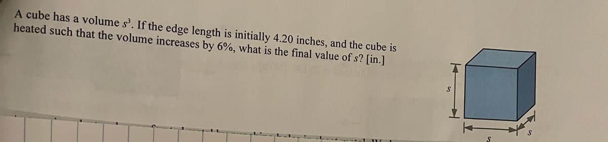 A cube has a volume s³. If the edge length is initially 4.20 inches, and the cube is
heated such that the volume increases by 6%, what is the final value of s? [in.]
S
S