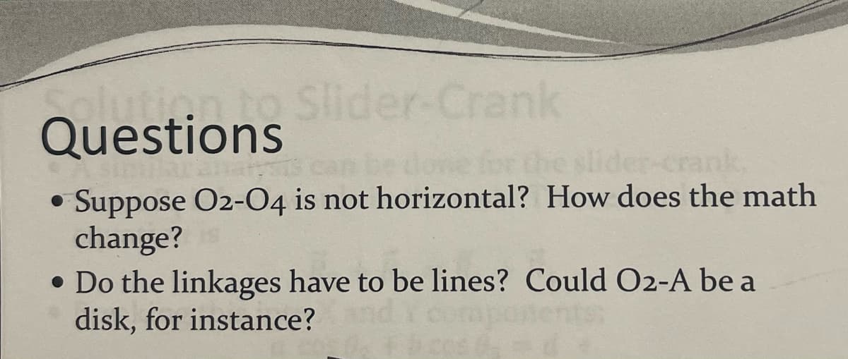 plution to Slider-Crank
Questions
• Suppose O2-04 is not horizontal? How does the math
●
change?
• Do the linkages have to be lines? Could O2-A be a
disk, for instance?