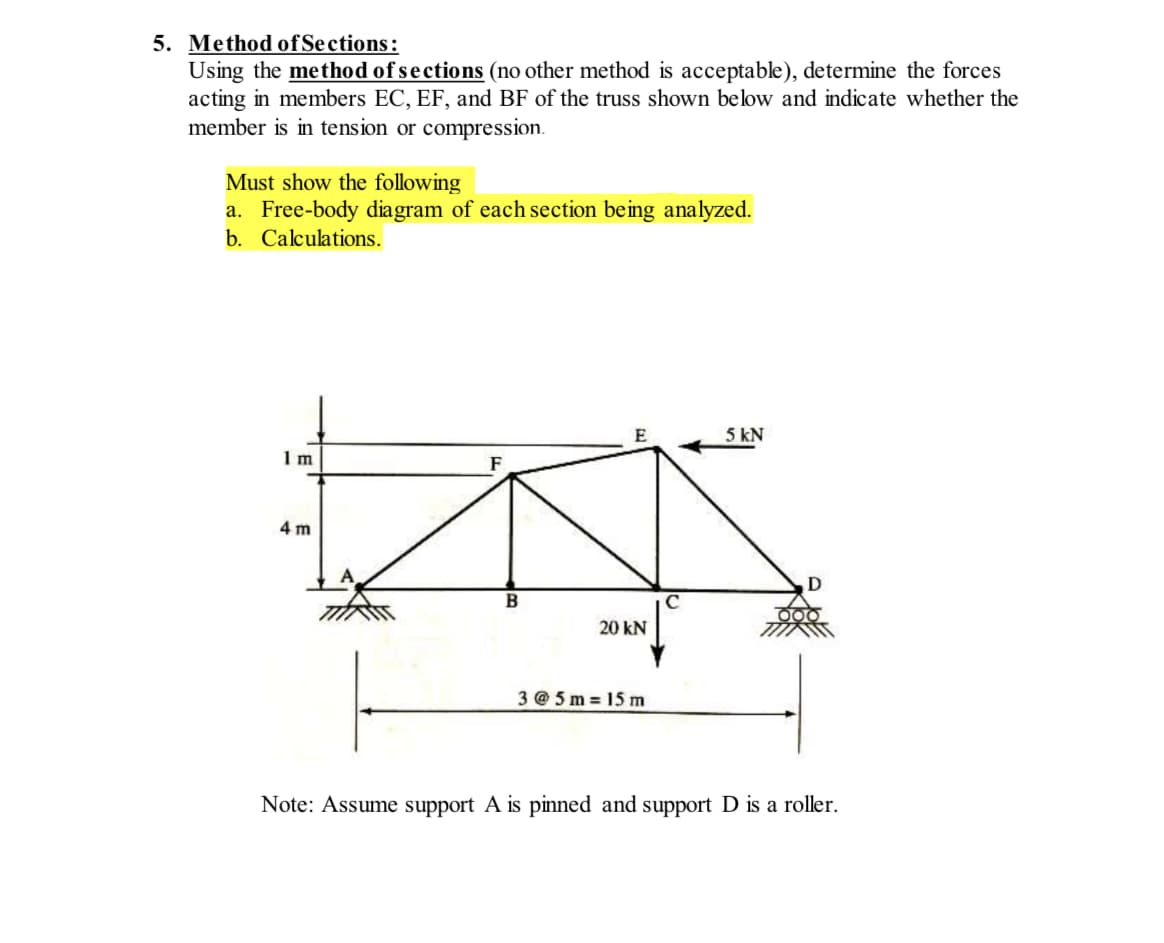 5. Method of Sections:
Using the method of sections (no other method is acceptable), determine the forces
acting in members EC, EF, and BF of the truss shown below and indicate whether the
member is in tension or compression.
Must show the following
a. Free-body diagram of each section being analyzed.
b. Calculations.
Im
4 m
B
20 KN
3@5m= 15 m
5 kN
Note: Assume support A is pinned and support D is a roller.