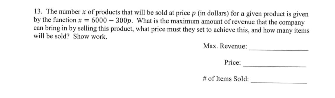 13. The number x of products that will be sold at price p (in dollars) for a given product is given
by the function x = 6000 - 300p. What is the maximum amount of revenue that the company
can bring in by selling this product, what price must they set to achieve this, and how many items
will be sold? Show work.
Max. Revenue:
Price:
# of Items Sold: