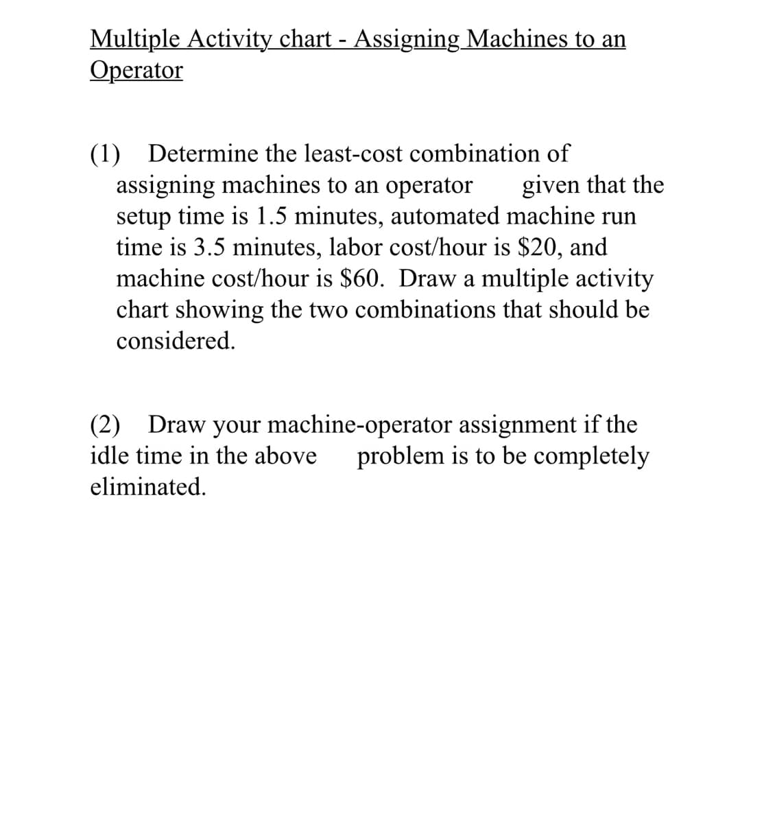 Multiple Activity chart - Assigning Machines to an
Operator
(1) Determine the least-cost combination of
assigning machines to an operator
given that the
setup time is 1.5 minutes, automated machine run
time is 3.5 minutes, labor cost/hour is $20, and
machine cost/hour is $60. Draw a multiple activity
chart showing the two combinations that should be
considered.
(2) Draw your machine-operator assignment if the
idle time in the above problem is to be completely
eliminated.