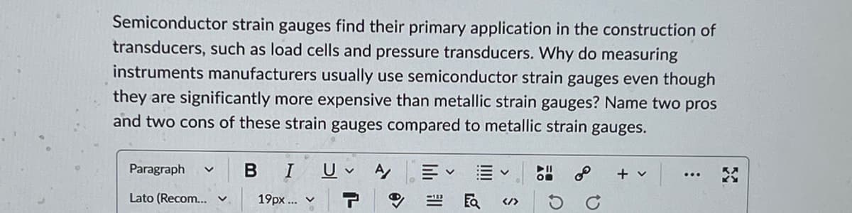 Semiconductor strain gauges find their primary application in the construction of
transducers, such as load cells and pressure transducers. Why do measuring
instruments manufacturers usually use semiconductor strain gauges even though
they are significantly more expensive than metallic strain gauges? Name two pros
and two cons of these strain gauges compared to metallic strain gauges.
Paragraph
B
A
Lato (Recom...
19px... v
T
+ v
</>