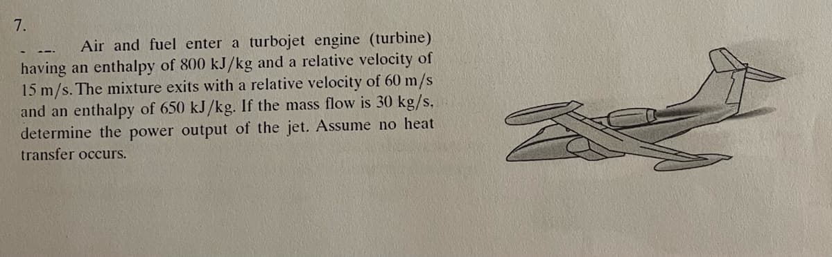 7.
Air and fuel enter a turbojet engine (turbine)
having an enthalpy of 800 kJ/kg and a relative velocity of
15 m/s. The mixture exits with a relative velocity of 60 m/s
and an enthalpy of 650 kJ/kg. If the mass flow is 30 kg/s,
determine the power output of the jet. Assume no heat
transfer occurs.
S