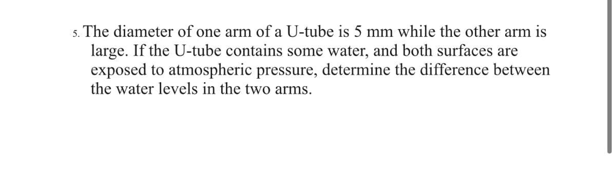 5. The diameter of one arm of a U-tube is 5 mm while the other arm is
large. If the U-tube contains some water, and both surfaces are
exposed to atmospheric pressure, determine the difference between
the water levels in the two arms.