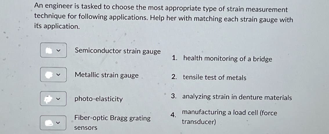 An engineer is tasked to choose the most appropriate type of strain measurement
technique for following applications. Help her with matching each strain gauge with
its application.
Semiconductor strain gauge
1. health monitoring of a bridge
Metallic strain gauge
2. tensile test of metals
photo-elasticity
4.
Fiber-optic Bragg grating
3. analyzing strain in denture materials
manufacturing a load cell (force
transducer)
sensors