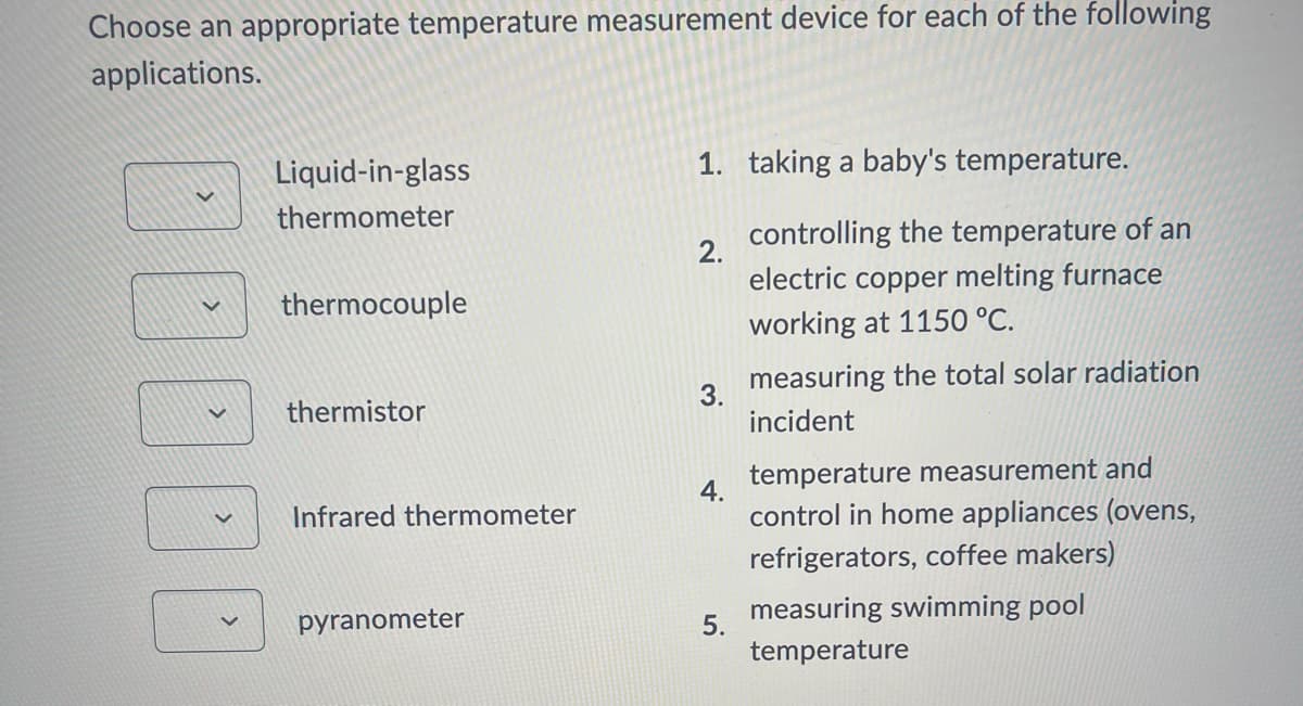 Choose an appropriate temperature measurement device for each of the following
applications.
Liquid-in-glass
thermometer
1. taking a baby's temperature.
controlling the temperature of an
2.
thermocouple
electric copper melting furnace
working at 1150 °C.
3.
thermistor
4.
Infrared thermometer
measuring the total solar radiation
incident
temperature measurement and
control in home appliances (ovens,
pyranometer
refrigerators, coffee makers)
5.
measuring swimming pool
temperature