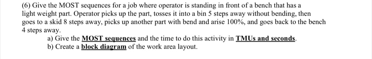 (6) Give the MOST sequences for a job where operator is standing in front of a bench that has a
light weight part. Operator picks up the part, tosses it into a bin 5 steps away without bending, then
goes to a skid 8 steps away, picks up another part with bend and arise 100%, and goes back to the bench
4 steps away.
a) Give the MOST sequences and the time to do this activity in TMUs and seconds.
b) Create a block diagram of the work area layout.