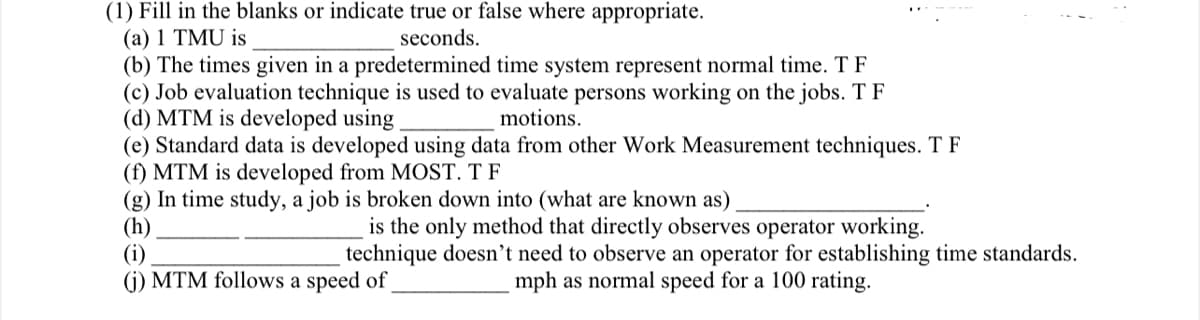 (1) Fill in the blanks or indicate true or false where appropriate.
(a) 1 TMU is
seconds.
(b) The times given in a predetermined time system represent normal time. T F
(c) Job evaluation technique is used to evaluate persons working on the jobs. T F
(d) MTM is developed using.
motions.
(e) Standard data is developed using data from other Work Measurement techniques. TF
(f) MTM is developed from MOST. T F
(g) In time study, a job is broken down into (what are known as)
(h)
is the only method that directly observes operator working.
technique doesn't need to observe an operator for establishing time standards.
mph as normal speed for a 100 rating.
(i)
(j) MTM follows a speed of