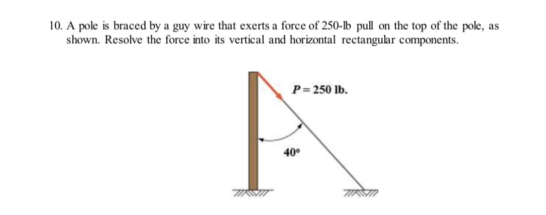 10. A pole is braced by a guy wire that exerts a force of 250-lb pull on the top of the pole, as
shown. Resolve the force into its vertical and horizontal rectangular components.
P = 250 lb.
40⁰