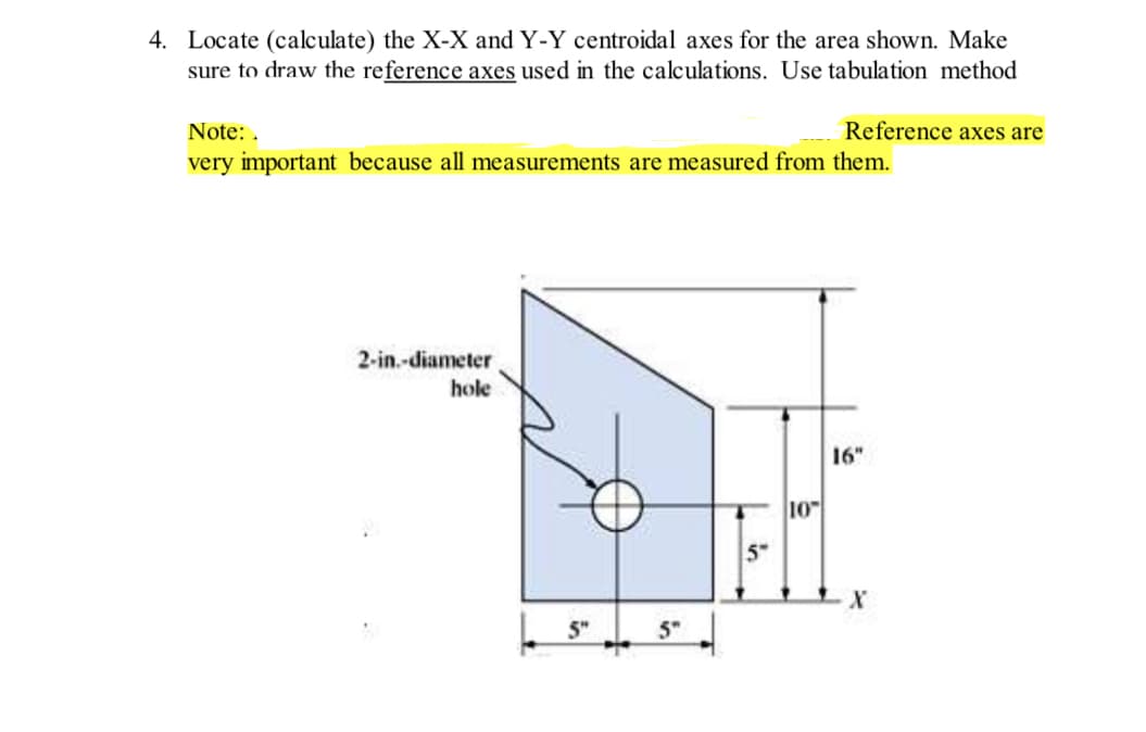 4. Locate (calculate) the X-X and Y-Y centroidal axes for the area shown. Make
sure to draw the reference axes used in the calculations. Use tabulation method
Note:.
very important because all measurements are measured from them.
2-in.-diameter
hole
5"
5"
Lin
5"
Reference axes are
10
16"
X
