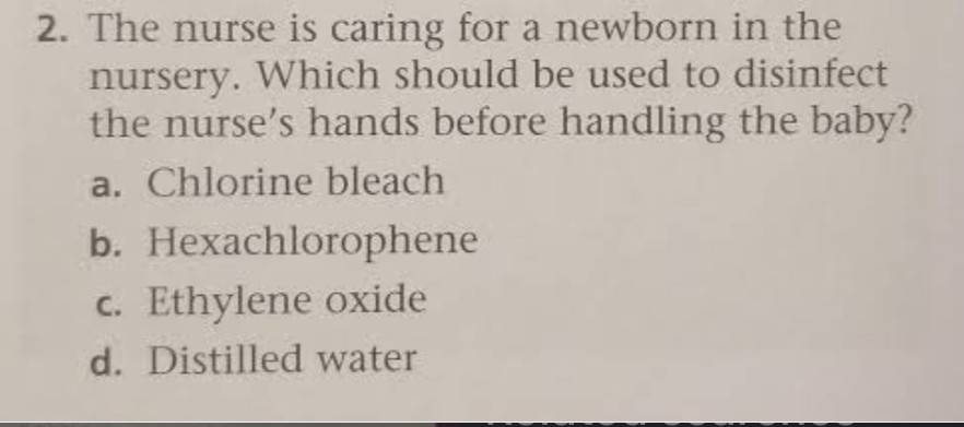 2. The nurse is caring for a newborn in the
nursery. Which should be used to disinfect
the nurse's hands before handling the baby?
a. Chlorine bleach
b. Hexachlorophene
c. Ethylene oxide
d. Distilled water