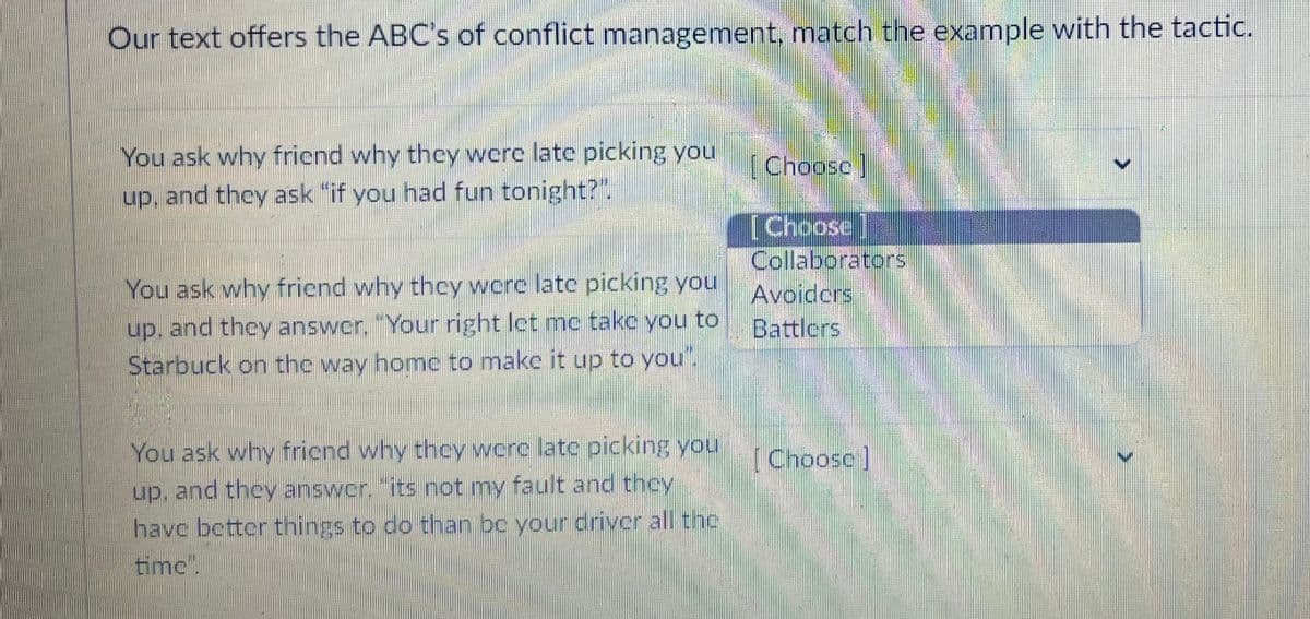 Our text offers the ABC's of conflict management, match the example with the tactic.
You ask why friend why they were late picking you
up, and they ask "if you had fun tonight?".
You ask why friend why they were late picking you
up, and they answer. "Your right let me take you to
Starbuck on the way home to make it up to you".
You ask why friend why they were late picking you
up, and they answer, its not my fault and they
have better things to do than be your driver all the
timc".
[Choose]
[Choose]
Collaborators
Avoiders
Battlers
[Choose ]