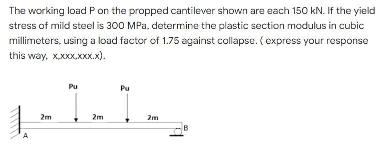 The working load P on the propped cantilever shown are each 150 kN. If the yield
stress of mild steel is 300 MPa, determine the plastic section modulus in cubic
millimeters, using a load factor of 1.75 against collapse. (express your response
this way, x,xxX,XXX.X).
Pu
Pu
1.1
2m
B
A
2m
2m