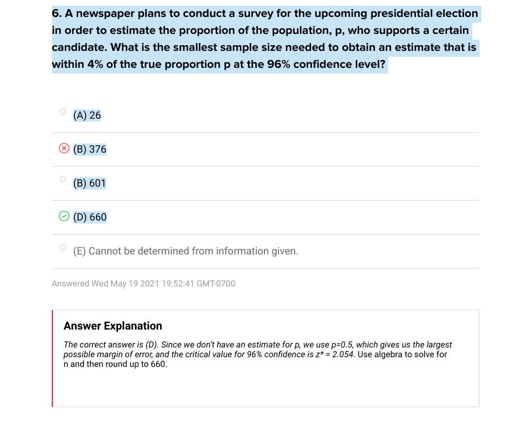 6. A newspaper plans to conduct a survey for the upcoming presidential election
in order to estimate the proportion of the population, p, who supports a certain
candidate. What is the smallest sample size needed to obtain an estimate that is
within 4% of the true proportion p at the 96% confidence level?
(A) 26
(В) 376
(B) 601
(D) 660
(E) Cannot be determined from information given.
Answered Wed May 19 2021 19:52:41 GMT-0700
Answer Explanation
The correct answer is (D). Since we don't have an estimate for p, we use p=0.5, which gives us the largest
possible margin of error, and the critical value for 96% confidence is z* = 2.054. Use algebra to solve for
n and then round up to 660.
